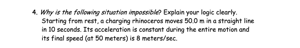 4. Why is the following situation impossible? Explain your logic clearly.
Starting from rest, a charging rhinoceros moves 50.0 m in a straight line
in 10 seconds. Its acceleration is constant during the entire motion and
its final speed (at 50 meters) is 8 meters/sec.