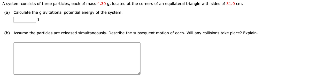 A system consists of three particles, each of mass 4.30 g, located at the corners of an equilateral triangle with sides of 31.0 cm.
(a) Calculate the gravitational potential energy of the system.
]
(b) Assume the particles are released simultaneously. Describe the subsequent motion of each. Will any collisions take place? Explain.