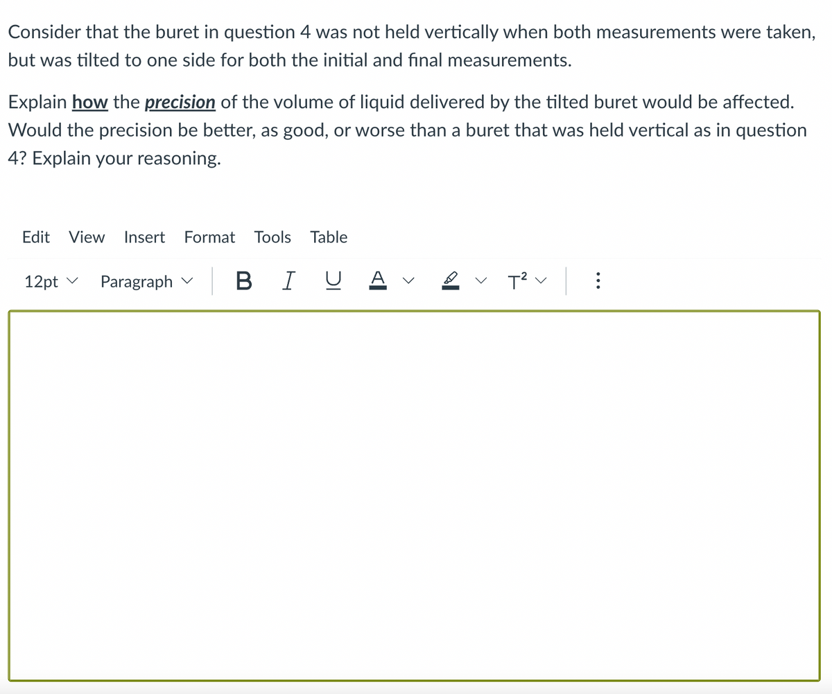 Consider that the buret in question 4 was not held vertically when both measurements were taken,
but was tilted to one side for both the initial and final measurements.
Explain how the precision of the volume of liquid delivered by the tilted buret would be affected.
Would the precision be better, as good, or worse than a buret that was held vertical as in question
4? Explain your reasoning.
Edit View Insert Format Tools Table
12pt ✓
Paragraph
B I U Α
T² V
: