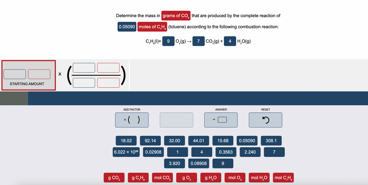 STARTING AMOUNT
X
Determine the mass in grams of CO₂ that are produced by the complete reaction of
0.05090 moles of C,H
(toluene) according to the following combustion reaction:
ADD FACTOR
x( )
18.02
g CO₂
6.022 × 10²3
CH()+ 9 0₂(g) →
92.14
g C₂H₂
0.02908
32.00
1
3.920
mol CO₂
7 CO₂(g) + 4H₂O(g)
g 0₂
44.01
4
0.08908
ANSWER
g H₂O
15.68
0.3563
0.05090
mol O₂
2.240
RESET
3
308.1
mol H₂O
7
mol C₂H₂