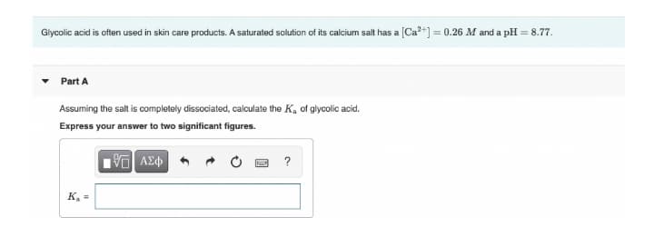 Glycolic acid is often used in skin care products. A saturated solution of its calcium salt has a [Ca?+] = 0.26 M and a pH = 8.77.
Part A
Assuming the salt is completely dissociated, calculate the K, of glycolic acid.
Express your answer to two significant figures.
?
K, =
