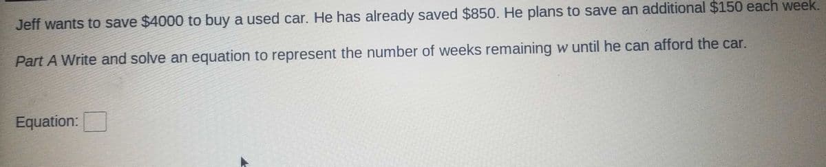 Jeff wants to save $4000 to buy a used car. He has already saved $850. He plans to save an additional $150 each week.
Part A Write and solve an equation to represent the number of weeks remaining w until he can afford the car.
Equation:
