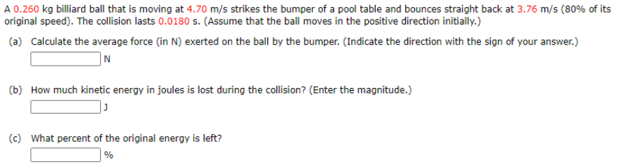 A 0.260 kg billiard ball that is moving at 4.70 m/s strikes the bumper of a pool table and bounces straight back at 3.76 m/s (80% of its
original speed). The collision lasts 0.0180 s. (Assume that the ball moves in the positive direction initially.)
(a) Calculate the average force (in N) exerted on the ball by the bumper. (Indicate the direction with the sign of your answer.)
(b) How much kinetic energy in joules is lost during the collision? (Enter the magnitude.)
(c) What percent of the original energy is left?
%
