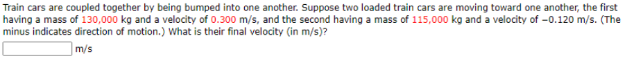 **Problem Statement: Coupling of Train Cars**

Train cars are coupled together by being bumped into one another. Suppose two loaded train cars are moving toward one another, the first having a mass of 130,000 kg and a velocity of 0.300 m/s, and the second having a mass of 115,000 kg and a velocity of –0.120 m/s. (The minus indicates the direction of motion.) What is their final velocity (in m/s)?

**Answer:**

[Input Box] m/s