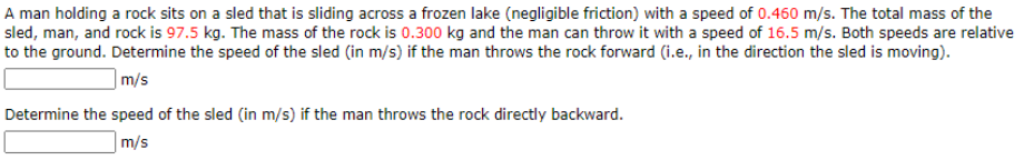 A man holding a rock sits on a sled that is sliding across a frozen lake (negligible friction) with a speed of 0.460 m/s. The total mass of the
sled, man, and rock is 97.5 kg. The mass of the rock is 0.300 kg and the man can throw it with a speed of 16.5 m/s. Both speeds are relative
to the ground. Determine the speed of the sled (in m/s) if the man throws the rock forward (i.e., in the direction the sled is moving).
|m/s
Determine the speed of the sled (in m/s) if the man throws the rock directly backward.
m/s
