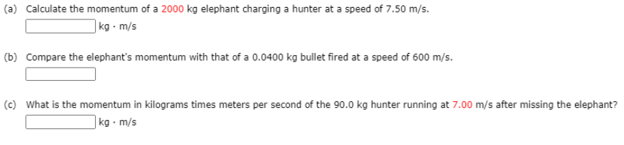 ### Physics Momentum Problems

#### (a) Calculate the momentum of a 2000 kg elephant charging a hunter at a speed of 7.50 m/s.
**Solution:** 
\[
\text{Momentum} = \text{Mass} \times \text{Velocity}
\]
\[
\text{Momentum} = 2000 \, \text{kg} \times 7.50 \, \text{m/s}
\]
\[
\boxed{\_\_\_\_\_\_\_\_} \text{ kg} \cdot \text{m/s}
\]

#### (b) Compare the elephant's momentum with that of a 0.0400 kg bullet fired at a speed of 600 m/s.
**Solution:**
\[
\text{Momentum of bullet} = 0.0400 \, \text{kg} \times 600 \, \text{m/s}
\]
\[
\boxed{\_\_\_\_\_\_\_\_}
\]

#### (c) What is the momentum in kilograms times meters per second of the 90.0 kg hunter running at 7.00 m/s after missing the elephant?
**Solution:**
\[
\text{Momentum} = \text{Mass} \times \text{Velocity}
\]
\[
\text{Momentum} = 90.0 \, \text{kg} \times 7.00 \, \text{m/s}
\]
\[
\boxed{\_\_\_\_\_\_\_\_} \text{ kg} \cdot \text{m/s}
\]

These exercises help illustrate the concept of momentum, defined as the product of the mass and velocity of an object. Momentum is a vector quantity, possessing both magnitude and direction.