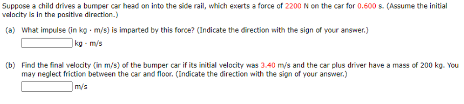 Suppose a child drives a bumper car head on into the side rail, which exerts a force of 2200 N on the car for 0.600 s. (Assume the initial
velocity is in the positive direction.)
(a) What impulse (in kg · m/s) is imparted by this force? (Indicate the direction with the sign of your answer.)
|kg · m/s
(b) Find the final velocity (in m/s) of the bumper car if its initial velocity was 3.40 m/s and the car plus driver have a mass of 200 kg. You
may neglect friction between the car and floor. (Indicate the direction with the sign of your answer.)
|m/s
