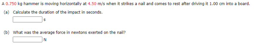 **Physics Problem: Impact of a Hammer on a Nail**

*A 0.750 kg hammer is moving horizontally at 4.50 m/s when it strikes a nail and comes to rest after driving it 1.00 cm into a board.*

**Questions:**

1. **Calculate the duration of the impact in seconds.**

   *Answer:* [_________] s

2. **What was the average force in newtons exerted on the nail?**

   *Answer:* [_________] N