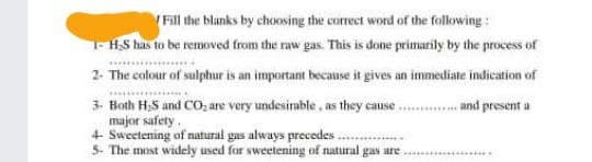 Fill the blanks by choosing the correct word of the following:
1-H₂S has to be removed from the raw gas. This is done primarily by the process of
2- The colour of sulphur is an important because it gives an immediate indication of
......... and present a
3- Both H₂S and CO₂ are very undesirable, as they cause..
major safety.
4- Sweetening of natural gas always precedes
5- The most widely used for sweetening of natural gas are