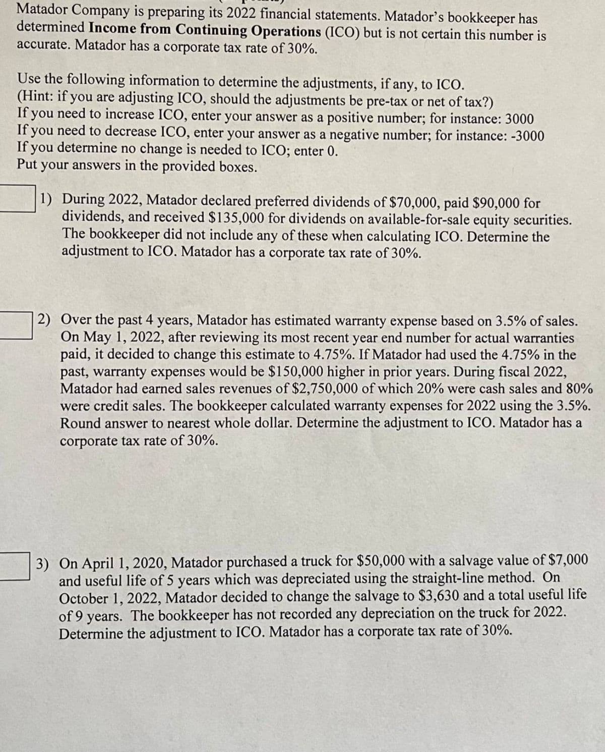 Matador Company is preparing its 2022 financial statements. Matador's bookkeeper has
determined Income from Continuing Operations (ICO) but is not certain this number is
accurate. Matador has a corporate tax rate of 30%.
Use the following information to determine the adjustments, if any, to ICO.
(Hint: if you are adjusting ICO, should the adjustments be pre-tax or net of tax?)
If you need to increase ICO, enter your answer as a positive number; for instance: 3000
If you need to decrease ICO, enter your answer as a negative number; for instance: -3000
If you determine no change is needed to ICO; enter 0.
Put your answers in the provided boxes.
1) During 2022, Matador declared preferred dividends of $70,000, paid $90,000 for
dividends, and received $135,000 for dividends on available-for-sale equity securities.
The bookkeeper did not include any of these when calculating ICO. Determine the
adjustment to ICO. Matador has a corporate tax rate of 30%.
2) Over the past 4 years, Matador has estimated warranty expense based on 3.5% of sales.
On May 1, 2022, after reviewing its most recent year end number for actual warranties
paid, it decided to change this estimate to 4.75%. If Matador had used the 4.75% in the
past, warranty expenses would be $150,000 higher in prior years. During fiscal 2022,
Matador had earned sales revenues of $2,750,000 of which 20% were cash sales and 80%
were credit sales. The bookkeeper calculated warranty expenses for 2022 using the 3.5%.
Round answer to nearest whole dollar. Determine the adjustment to ICO. Matador has a
corporate tax rate of 30%.
3) On April 1, 2020, Matador purchased a truck for $50,000 with a salvage value of $7,000
and useful life of 5 years which was depreciated using the straight-line method. On
October 1, 2022, Matador decided to change the salvage to $3,630 and a total useful life
of 9 years. The bookkeeper has not recorded any depreciation on the truck for 2022.
Determine the adjustment to ICO. Matador has a corporate tax rate of 30%.