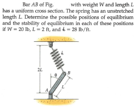 Bar AB of Fig.
with weight W and length L
has a uniform cross section. The spring has an unstretched
length L. Determine the possible positions of equilibrium
and the stability of equilibrium in each of these positions
if W = 20 Ib, L 2 ft, and & - 28 lb/ft.
21
