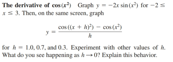 The derivative of cos (x²) Graph y = -2x sin (x²) for –2 <
x < 3. Then, on the same screen, graph
cos ((x + h)²) - cos (x²)
for h = 1.0, 0.7, and 0.3. Experiment with other values of h.
What do you see happening as h→0? Explain this behavior.
