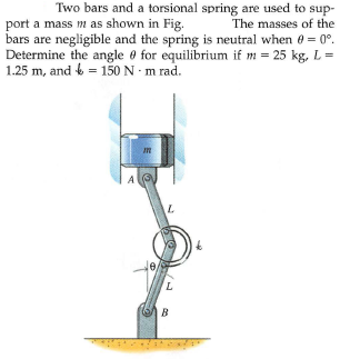 Two bars and a torsional spring are used to sup-
port a mass m as shown in Fig.
bars are negligible and the spring is neutral when e = 0°.
Determine the angle 0 for equilibrium if m = 25 kg, L=
1.25 m, and 6 = 150 N · m rad.
The masses of the
A
L.
B
