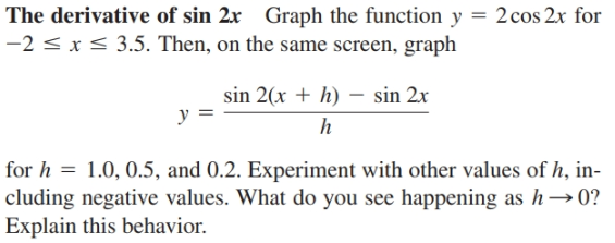 The derivative of sin 2x Graph the function y = 2cos 2x for
-2 < x< 3.5. Then, on the same screen, graph
sin 2(x + h) – sin 2x
y =
for h = 1.0, 0.5, and 0.2. Experiment with other values of h, in-
cluding negative values. What do you see happening as h→0?
Explain this behavior.
