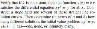 Verify that if k is a constant, then the function y(x) = kx
satisfies the differential equation xy' = y for all x. Con-
struct a slope field and several of these straight line so-
lution curves. Then determine (in terms of a and b) how
many different solutions the initial value problem xy' = y,
y(a) = b has-one, none, or infinitely many.
