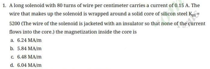 1. A long solenoid with 80 turns of wire per centimeter carries a current of 0.15 A. The
wire that makes up the solenoid is wrapped around a solid core of silicon steel Km
5200 (The wire of the solenoid is jacketed with an insulator so that none of the current
flows into the core.) the magnetization inside the core is
a. 6.24 MA/m
b. 5.84 MA/m
c. 6.48 MA/m
d. 6.04 MA/m
