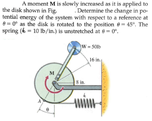 A moment M is slowly increased as it is applied to
the disk shown in Fig.
tential energy of the system with respect to a reference at
e = 0° as the disk is rotated to the position 0 = 45°. The
spring (k = 10 lb/in.) is unstretched at e = 0°.
Determine the change in po-
W = 50lb
16 in.
M
8 in.
www
A
