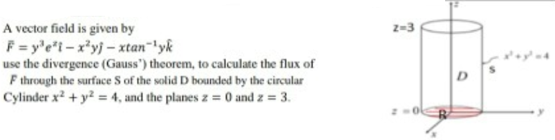 z=3
A vector field is given by
F = y'e"i-x*yj- xtan-lyk
use the divergence (Gauss') theorem, to calculate the flux of
F through the surface S of the solid D bounded by the circular
Cylinder x? + y? = 4, and the planes z = 0 and z = 3.
