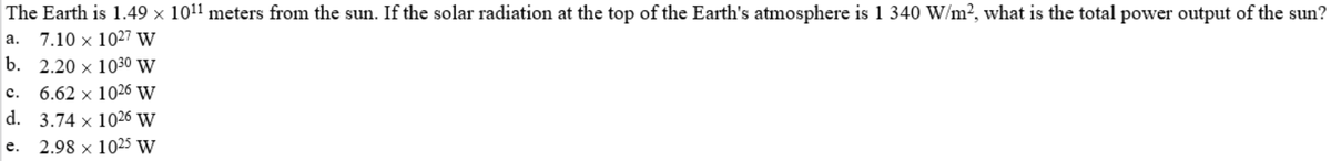 The Earth is 1.49 × 1011 meters from the sun. If the solar radiation at the top of the Earth's atmosphere is 1 340 W/m², what is the total power output of the sun?
a. 7.10 x 1027 W
b. 2.20 x 1030 W
6.62 x 1026 W
d. 3.74 x 1026 W
с.
е.
2.98 x 1025 w
