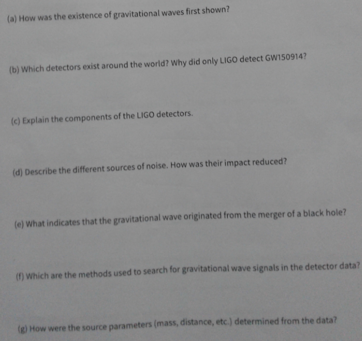 (a) How was the existence of gravitational waves first shown?
(b) Which detectors exist around the world? Why did only LIGO detect GW150914?
(c) Explain the components of the LIGO detectors.
(d) Describe the different sources of noise. How was their impact reduced?
(e) What indicates that the gravitational wave originated from the merger of a black hole?
(1) Which are the methods used to search for gravitational wave signals in the detector data?
(g) How were the source parameters (mass, distance, etc.) determined from the data?
