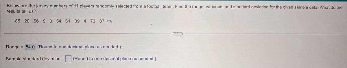 Below are the jersey numbers of 11 players randomly selected from a football team. Find the range, variance, and standard deviation for the given sample data. What do the
results tell us?
85 20 56 9 3 54 61 39 4 73 87
Range = 84.0 (Round to one decimal place as needed.)
Sample standard deviation =
(Round to one decimal place as needed.)