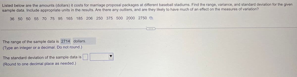 Listed below are the amounts (dollars) it costs for marriage proposal packages at different baseball stadiums. Find the range, variance, and standard deviation for the given
sample data. Include appropriate units in the results. Are there any outliers, and are they likely to have much of an effect on the measures of variation?
36 50 50 55 70 75 95 165 185 206 250 375 500 2000 2750
The range of the sample data is 2714 dollars.
(Type an integer or a decimal. Do not round.)
The standard deviation of the sample data is
(Round to one decimal place as needed.)