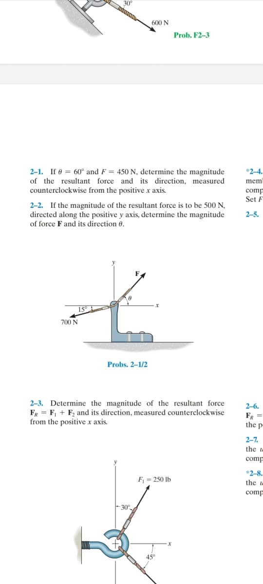 30
600 N
Prob. F2-3
*2-4.
2-1. If 0 = 60° and F = 450 N, determine the magnitude
of the resultant force and its direction, measured
counterclockwise from the positive x axis.
mem
comp
Set F
2-2. If the magnitude of the resultant force is to be 500 N,
directed along the positive y axis, determine the magnitude
2-5.
of force F and its direction 0.
15°
700 N
Probs. 2–1/2
2–3. Determine the magnitude of the resultant force
FR = F, + F, and its direction, measured counterclockwise
from the positive x axis.
2-6.
FR =
the p-
2-7.
the u
comp
*2-8.
F = 250 lb
the
comp
30°
