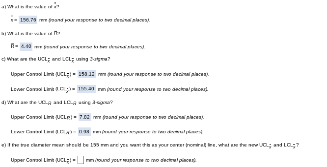 a) What
is the value of x?
x= 156.76 mm (round your response to two decimal places).
b) What is the value of R?
R= 4.40 mm (round your response to two decimal places).
c) What are the UCL and LCL using 3-sigma?
Upper Control Limit (UCL)= 158.12 mm (round your response to two decimal places).
Lower Control Limit (LCL) = 155.40 mm (round your response to two decimal places).
d) What are the UCLR and LCLR using 3-sigma?
Upper Control Limit (UCLR)= 7.82 mm (round your response to two decimal places).
Lower Control Limit (LCLR) = 0.98 mm (round your response to two decimal places).
e) If the true diameter mean should be 155 mm and you want this as your center (nominal) line, what are the new UCL and LCLx?
Upper Control Limit (UCL) = mm (round your response to two decimal places).