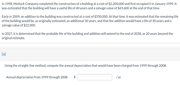 In 1998, Metlock Company completed the construction of a building at a cost of $2,200,000 and first occupied it in January 1999. It
was estimated that the building will have a useful life of 40 years and a salvage value of $65,600 at the end of that time.
Early in 2009, an addition to the building was constructed at a cost of $550,000. At that time, it was estimated that the remaining life
of the building would be, as originally estimated, an additional 30 years, and that the addition would have a life of 30 years and a
salvage value of $22,000.
In 2027, it is determined that the probable life of the building and addition will extend to the end of 2058, or 20 years beyond the
original estimate.
(a)
Using the straight-line method, compute the annual depreciation that would have been charged from 1999 through 2008.
Annual depreciation from 1999 through 2008 $
/yr.