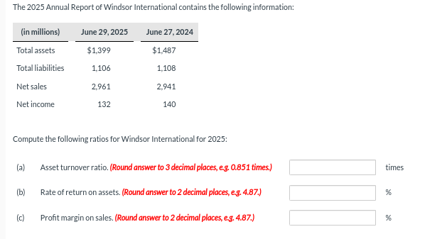 The 2025 Annual Report of Windsor International contains the following information:
(in millions)
Total assets
Total liabilities
Net sales
Net income
(a)
(b)
June 29, 2025
$1,399
1,106
2,961
Compute the following ratios for Windsor International for 2025:
(c)
132
June 27, 2024
$1,487
1,108
2,941
140
Asset turnover ratio. (Round answer to 3 decimal places, e.g. 0.851 times.)
Rate of return on assets. (Round answer to 2 decimal places, e.g. 4.87.)
Profit margin on sales. (Round answer to 2 decimal places, e.g. 4.87.)
times
%
%