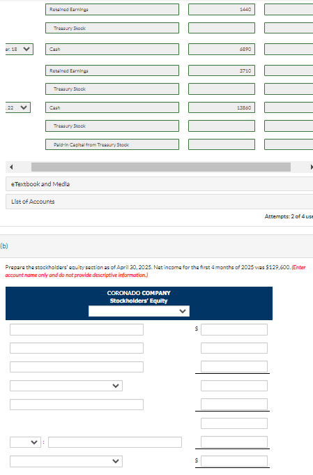 Ar. 18 V
(b)
Retained Earnings
Treasury Stock
Cash
Retained Earnings
Treasury Stock
Cash
Treasury Stock
Pald-in Capital from Treasury Stock
eTextbook and Media
List of Accounts
CORONADO COMPANY
Stockholders' Equity
S
1440
$
6890
3710
Prepare the stockholders' equity section as of April 30, 2025. Net income for the first 4 months of 2025 was $129,600. (Enter
account name only and do not provide descriptive information.)
13860
Attempts: 2 of 4 use