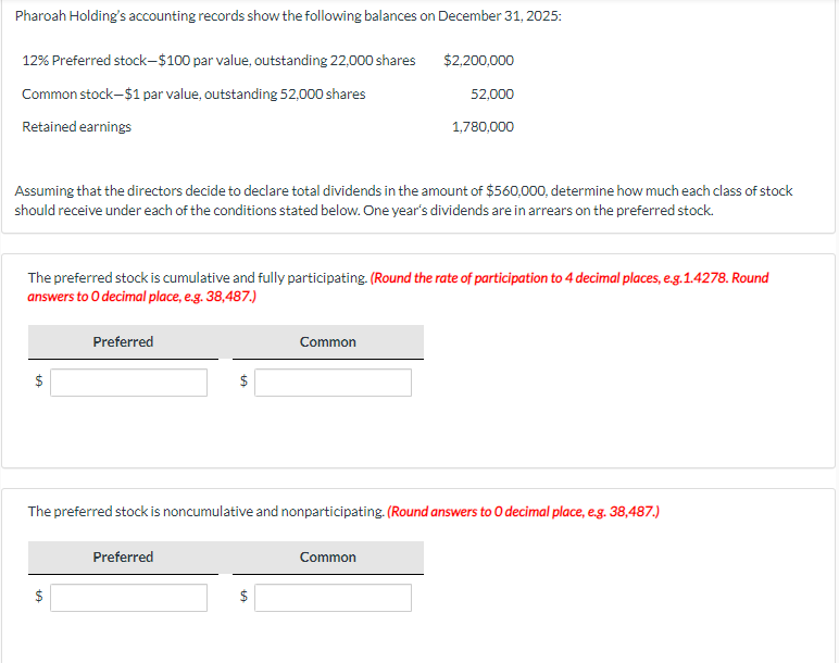 Pharoah Holding's accounting records show the following balances on December 31, 2025:
12% Preferred stock-$100 par value, outstanding 22,000 shares
$2,200,000
Common stock-$1 par value, outstanding 52,000 shares
52,000
Retained earnings
1,780,000
Assuming that the directors decide to declare total dividends in the amount of $560,000, determine how much each class of stock
should receive under each of the conditions stated below. One year's dividends are in arrears on the preferred stock.
The preferred stock is cumulative and fully participating. (Round the rate of participation to 4 decimal places, e.g.1.4278. Round
answers to O decimal place, e.g. 38,487.)
$
+A
Preferred
$
The preferred stock is noncumulative and nonparticipating. (Round answers to O decimal place, e.g. 38,487.)
Common
Preferred
Common