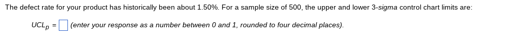 The defect rate for your product has historically been about 1.50%. For a sample size of 500, the upper and lower 3-sigma control chart limits are:
UCLp = (enter your response as a number between 0 and 1, rounded to four decimal places).