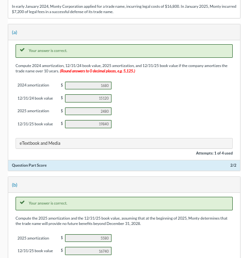 In early January 2024, Monty Corporation applied for a trade name, incurring legal costs of $16,800. In January 2025, Monty incurred
$7,200 of legal fees in a successful defense of its trade name.
(a)
Your answer is correct.
Compute 2024 amortization, 12/31/24 book value, 2025 amortization, and 12/31/25 book value if the company amortizes the
trade name over 10 years. (Round answers to O decimal places, e.g. 5,125.)
2024 amortization
(b)
12/31/24 book value
2025 amortization
Question Part Score
$
$
12/31/25 book value $
$
eTextbook and Media
2025 amortization
Your answer is correct.
$
1680
12/31/25 book value $
15120
2480
Compute the 2025 amortization and the 12/31/25 book value, assuming that at the beginning of 2025, Monty determines that
the trade name will provide no future benefits beyond December 31, 2028.
19840
5580
Attempts: 1 of 4 used
16740
2/2