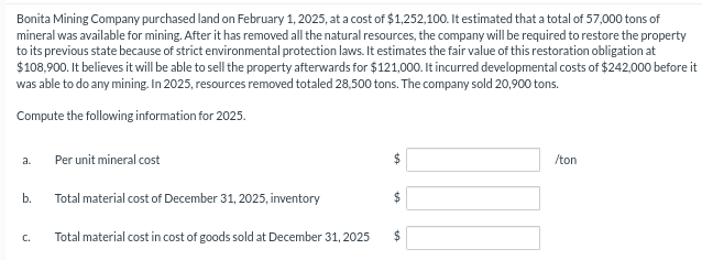 Bonita Mining Company purchased land on February 1, 2025, at a cost of $1,252,100. It estimated that a total of 57,000 tons of
mineral was available for mining. After it has removed all the natural resources, the company will be required to restore the property
to its previous state because of strict environmental protection laws. It estimates the fair value of this restoration obligation at
$108,900. It believes it will be able to sell the property afterwards for $121,000. It incurred developmental costs of $242,000 before it
was able to do any mining. In 2025, resources removed totaled 28,500 tons. The company sold 20,900 tons.
Compute the following information for 2025.
a.
b.
C.
Per unit mineral cost
Total material cost of December 31, 2025, inventory
Total material cost in cost of goods sold at December 31, 2025
$
$
/ton