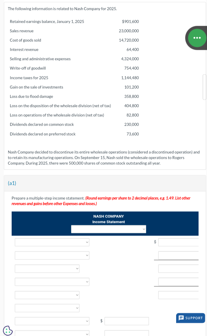 The following information is related to Nash Company for 2025.
Retained earnings balance, January 1, 2025
Sales revenue
Cost of goods sold
Interest revenue
Selling and administrative expenses
Write-off of goodwill
Income taxes for 2025
Gain on the sale of investments
Loss due to flood damage.
Loss on the disposition of the wholesale division (net of tax)
Loss on operations of the wholesale division (net of tax)
Dividends declared on common stock
Dividends declared on preferred stock
(a1)
$901,600
23,000,000
14,720,000
Nash Company decided to discontinue its entire wholesale operations (considered a discontinued operation) and
to retain its manufacturing operations. On September 15, Nash sold the wholesale operations to Rogers.
Company. During 2025, there were 500,000 shares of common stock outstanding all year.
+
64,400
4,324,000
754,400
1,144,480
101,200
358,800
404,800
82,800
230,000
73,600
Prepare a multiple-step income statement. (Round earnings per share to 2 decimal places, e.g. 1.49. List other
revenues and gains before other Expenses and losses.)
$
NASH COMPANY
Income Statement
$
SUPPORT