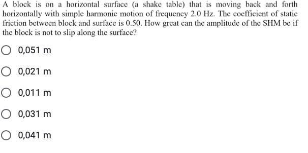 A block is on a horizontal surface (a shake table) that is moving back and forth
horizontally with simple harmonic motion of frequency 2.0 Hz. The coefficient of static
friction between block and surface is 0.50. How great can the amplitude of the SHM be if
the block is not to slip along the surface?
O 0,051 m
O 0,021 m
O 0,011 m
O 0,031 m
O 0,041 m
