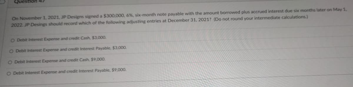 Question 47
On November 1, 2021, JP Designs signed a $300,000, 6%, six-month note payable with the amount borrowed plus accrued interest due six months later on May 1,
2022. JP Desings should record which of the following adjusting entries at December 31, 2021? (Do not round your intermediate calculations.)
O Debit Interest Expense and credit Cash, $3,000.
O Debit Interest Expense and credit Interest Payable, $3,000.
O Debit Interest Expense and credit Cash, $9,000.
O Debit Interest Expense and credit Interest Payable, $9,000.