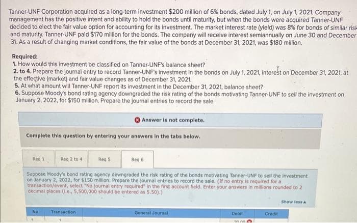 Tanner-UNF Corporation acquired as a long-term investment $200 million of 6% bonds, dated July 1, on July 1, 2021. Company
management has the positive intent and ability to hold the bonds until maturity, but when the bonds were acquired Tanner-UNF
decided to elect the fair value option for accounting for its investment. The market interest rate (yield) was 8% for bonds of similar risk
and maturity. Tanner-UNF paid $170 million for the bonds. The company will receive interest semiannually on June 30 and December
31. As a result of changing market conditions, the fair value of the bonds at December 31, 2021, was $180 million.
Required:
1. How would this investment be classified on Tanner-UNF's balance sheet?
2. to 4. Prepare the journal entry to record Tanner-UNF's investment in the bonds on July 1, 2021, interest on December 31, 2021, at
the effective (market) and fair value changes as of December 31, 2021.
5. At what amount will Tanner-UNF report its investment in the December 31, 2021, balance sheet?
6. Suppose Moody's bond rating agency downgraded the risk rating of the bonds motivating Tanner-UNF to sell the investment on
January 2, 2022, for $150 million. Prepare the journal entries to record the sale.
Answer is not complete.
Complete this question by entering your answers in the tabs below.
Req 1
Req 2 to 4
Req 5
Req 6
Suppose Moody's bond rating agency downgraded the risk rating of the bonds motivating Tanner-UNF to sell the investment
on January 2, 2022, for $150 million. Prepare the journal entries to record the sale. (If no entry is required for a
transaction/event, select "No journal entry required" in the first account field. Enter your answers in millions rounded to 2
decimal places (1.e., 5,500,000 should be entered as 5.50).)
Show less A
No
Transaction
General Journal
Debit
Credit
mm