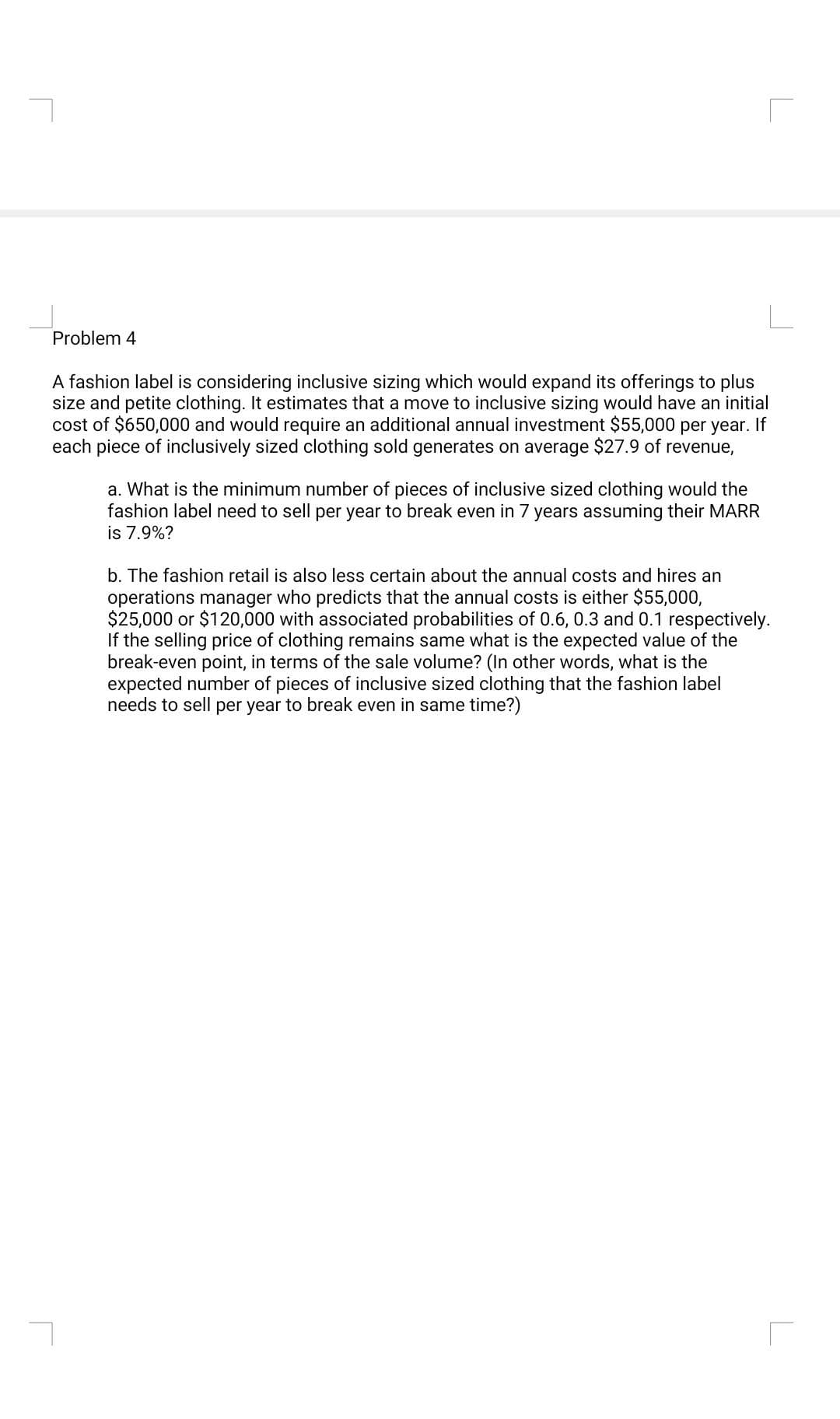 r
Problem 4
A fashion label is considering inclusive sizing which would expand its offerings to plus
size and petite clothing. It estimates that a move to inclusive sizing would have an initial
cost of $650,000 and would require an additional annual investment $55,000 per year. If
each piece of inclusively sized clothing sold generates on average $27.9 of revenue,
a. What is the minimum number of pieces of inclusive sized clothing would the
fashion label need to sell per year to break even in 7 years assuming their MARR
is 7.9%?
b. The fashion retail is also less certain about the annual costs and hires an
operations manager who predicts that the annual costs is either $55,000,
$25,000 or $120,000 with associated probabilities of 0.6, 0.3 and 0.1 respectively.
If the selling price of clothing remains same what is the expected value of the
break-even point, in terms of the sale volume? (In other words, what is the
expected number of pieces of inclusive sized clothing that the fashion label
needs to sell per year to break even in same time?)