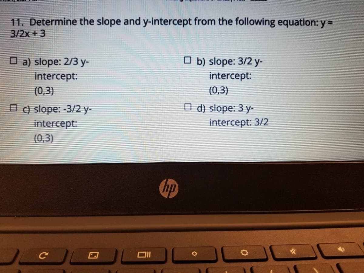 11. Determine the slope and y-intercept from the following equation: y =
3/2x + 3
O a) slope: 2/3 y-
O b) slope: 3/2 y-
intercept:
intercept:
(0,3)
(0,3)
O ) slope: -3/2 y-
intercept:
(0,3)
O d) słope: 3 y-
intercept: 3/2
hp
口
