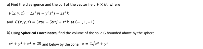 a) Find the divergence and the curl of the vector field F × G, where
F(x, y, z) = 2x?yi – y³z²j – 2z²k
and G(x, y, z) = 3xyi – 5yzj + z?k at (–1, 1, – 1).
b) Using Spherical Coordinates, find the volume of the solid G bounded above by the sphere
x? + y? + z? = 25 and below by the cone z = 2/x² + y².
