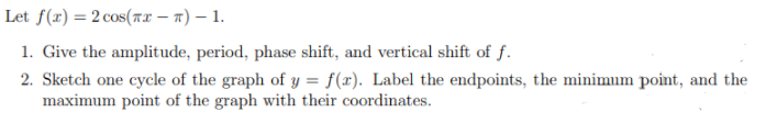 Let f(x) = 2 cos(7.x – n) – 1.
1. Give the amplitude, period, phase shift, and vertical shift of f.
2. Sketch one cycle of the graph of y = f(x). Label the endpoints, the minimum point, and the
maximum point of the graph with their coordinates.
