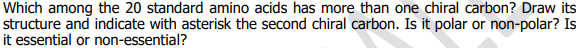 Which among the 20 standard amino acids has more than one chiral carbon? Draw its
structure and indicate with asterisk the second chiral carbon. Is it polar or non-polar? Is
it essential or non-essential?
