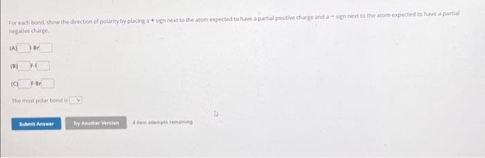 For each bond, show the direction of polarity by placing a + sign next to the atom expected to have a partial positive charge and a-sign next to the atom expected to have a partial
negative charge.
(A)
(B)
Br
(C) For
The most polar bond is
Submit Answer
Try Another Version
4 hem attempts remaining