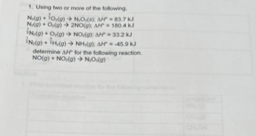 1. Using two or more of the following.
N.(g) + 10,(g) → N.O.(s); AH = 83.7 kJ
N.(g) + O(g) → 2NO(g): AH 180.4 kJ
IN.(g) + O.(g) → NO.(g): AH = 33.2 KJ
IN.(g) + H₂(g) → NH,(g); AH = -45.9 kJ
determine AH" for the following reaction.
NO(g) + NO₂(g) → N₂O(g)