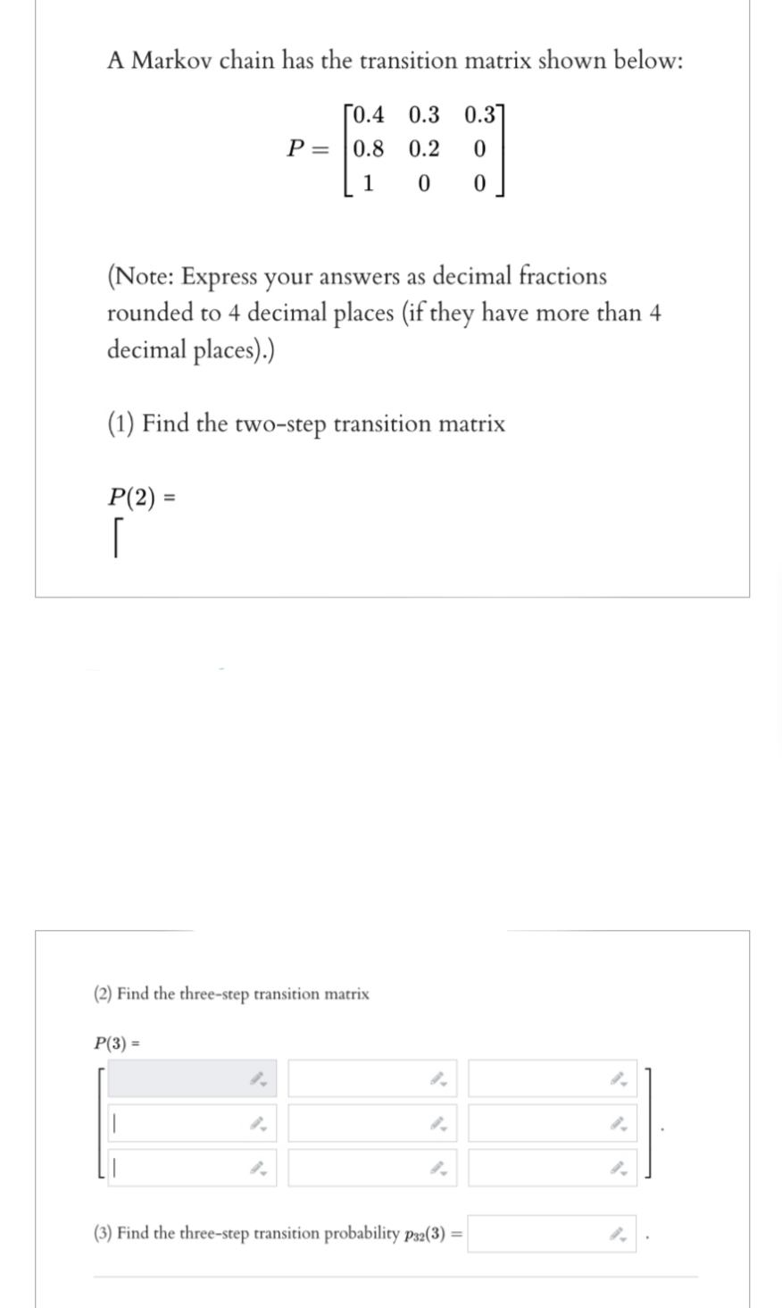 A Markov chain has the transition matrix shown below:
[0.4 0.3 0.3]
P=0.8 0.2 0
00
1
(Note: Express your answers as decimal fractions
rounded to 4 decimal places (if they have more than 4
decimal places).)
(1) Find the two-step transition matrix
P(2) =
[
(2) Find the three-step transition matrix
P(3) =
(3) Find the three-step transition probability p32(3) =