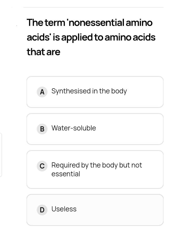 The term'nonessential amino
acids' is applied to amino acids
that are
A Synthesised in the body
B Water-soluble
C Required by the body but not
essential
Useless
