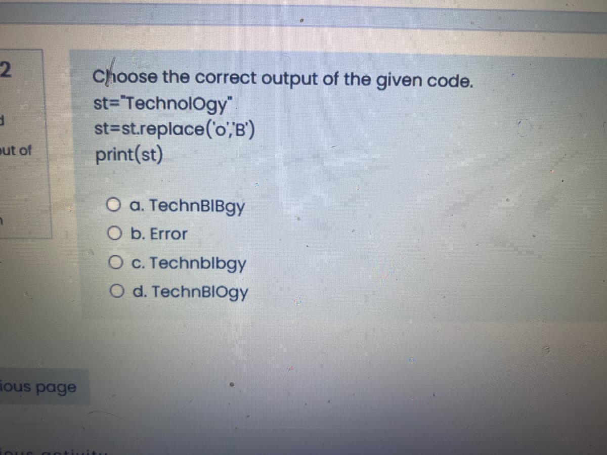 Choose the correct output of the given code.
st="TechnolOgy".
st=st.replace('o",B')
print(st)
out of
O a. TechnBIBgy
O b. Error
Oc. Technblbgy
O d. TechnBIOgy
ious page
