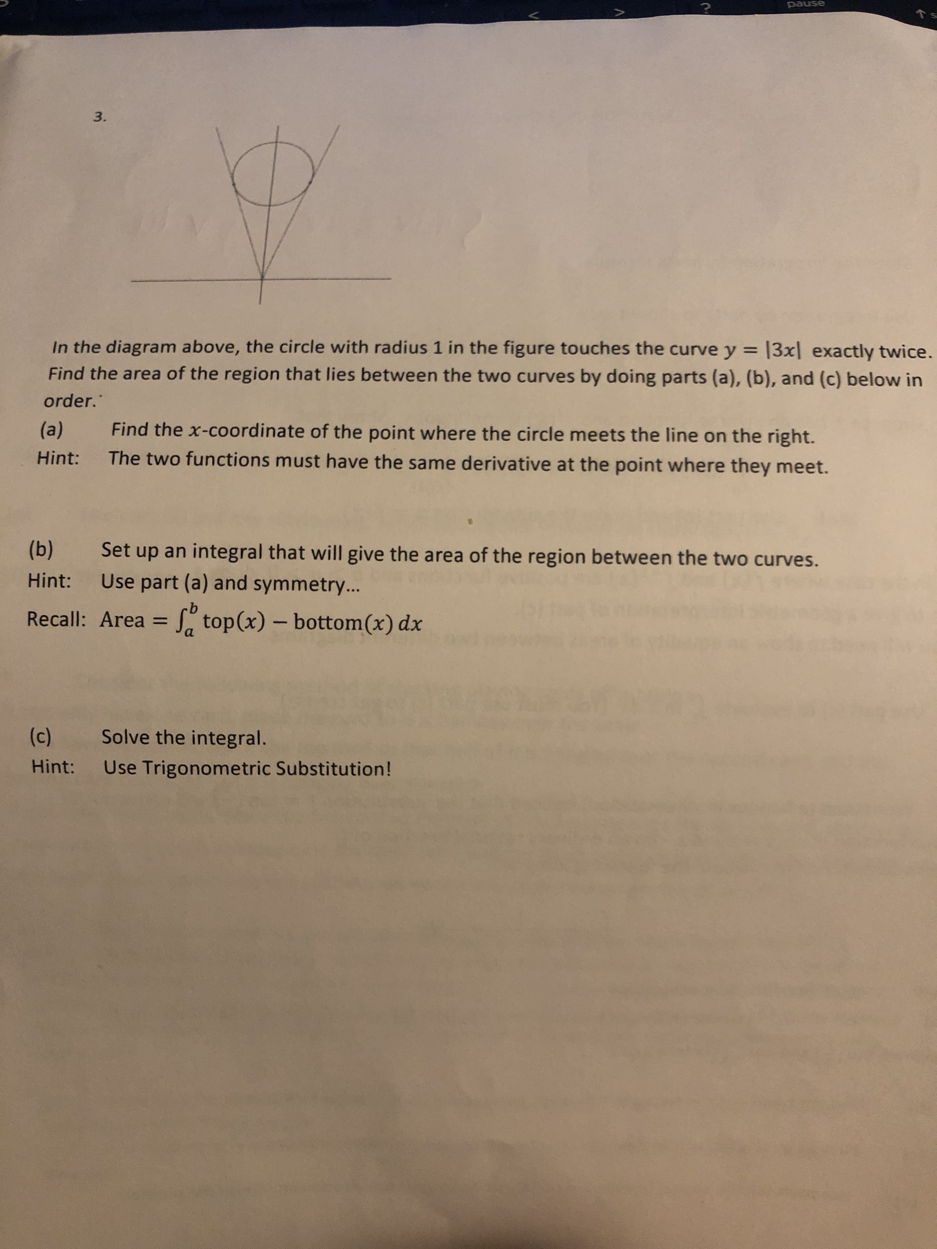 pause
Ts
3.
In the diagram above, the circle with radius 1 in the figure touches the curve y = 13x| exactly twice.
Find the area of the region that lies between the two curves by doing parts (a), (b), and (c) below in
order."
(a)
Find the x-coordinate of the point where the circle meets the line on the right.
Hint:
The two functions must have the same derivative at the point where they meet.
(b)
Set up an integral that will give the area of the region between the two curves.
Hint:
Use part (a) and symmetry...
Recall: Area = " top(x) – bottom(x) dx
%3D
a
(c)
Solve the integral.
Hint: Use Trigonometric Substitution!
